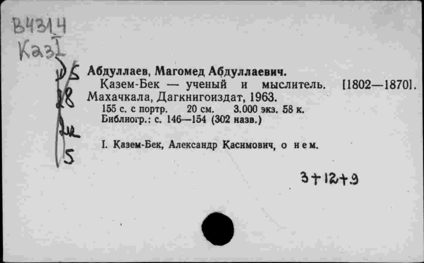 ﻿ьчмч
Абдуллаев, Магомед Абдуллаевич.
Казем-Бек — ученый и мыслитель.
Махачкала, Дагкнигоиздат, 1963.
155 с. с портр. 20 см. 3.000 экз. 58 к.
Библиогр.: с. 146—154 (302 назв.)
I. Казем-Бек, Александр Касимович, о нем.
11802—18701.
ЬГ IZ/i-Э